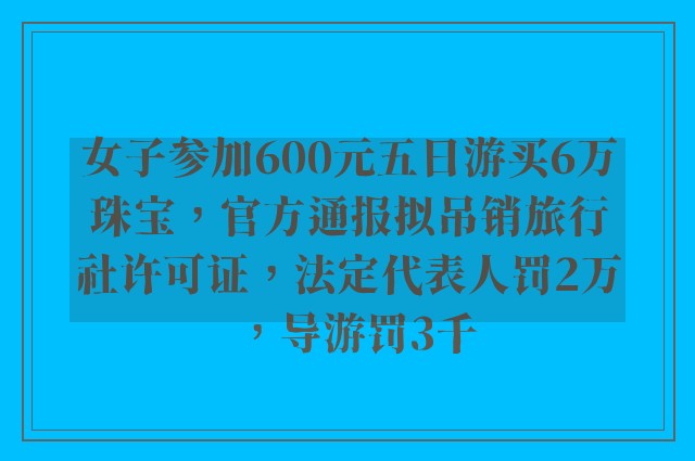 女子参加600元五日游买6万珠宝，官方通报拟吊销旅行社许可证，法定代表人罚2万，导游罚3千