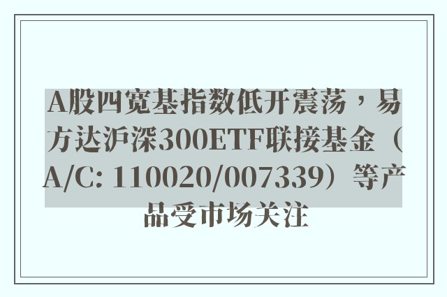 A股四宽基指数低开震荡，易方达沪深300ETF联接基金（A/C: 110020/007339）等产品受市场关注