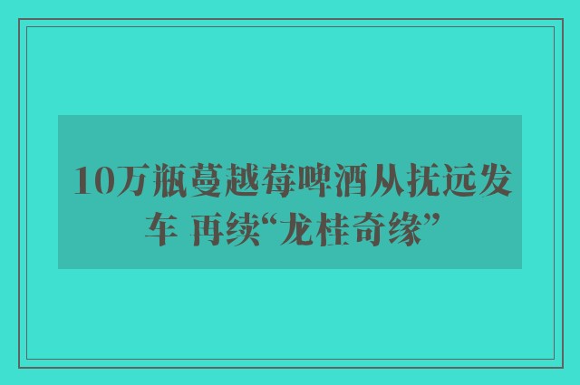 10万瓶蔓越莓啤酒从抚远发车 再续“龙桂奇缘”