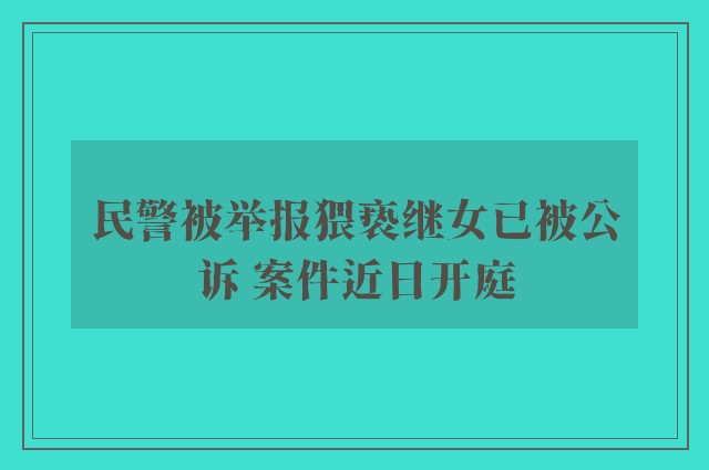 民警被举报猥亵继女已被公诉 案件近日开庭