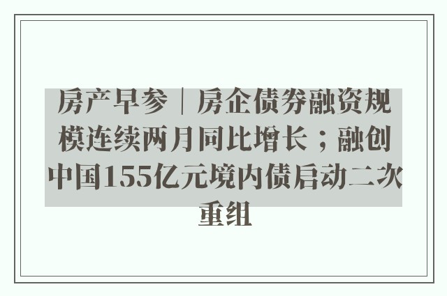 房产早参｜房企债券融资规模连续两月同比增长；融创中国155亿元境内债启动二次重组