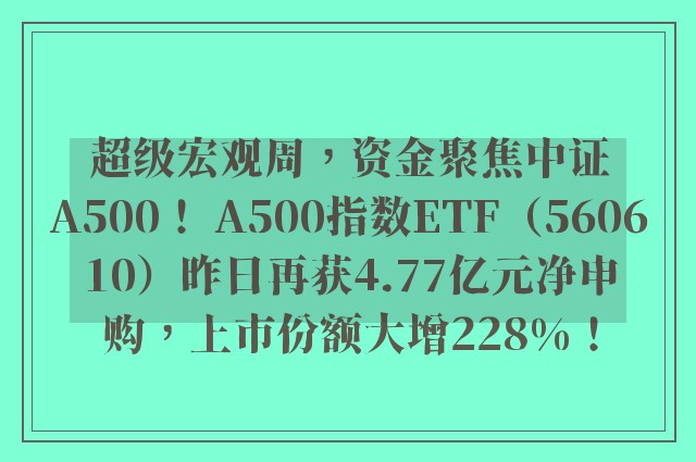 超级宏观周，资金聚焦中证A500！ A500指数ETF（560610）昨日再获4.77亿元净申购，上市份额大增228%！