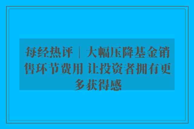 每经热评︱大幅压降基金销售环节费用 让投资者拥有更多获得感