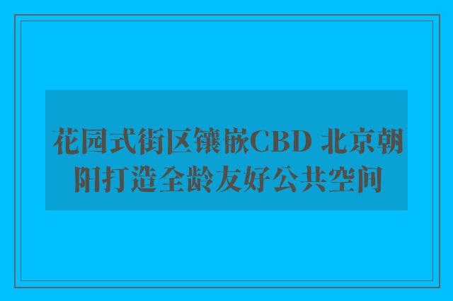 花园式街区镶嵌CBD 北京朝阳打造全龄友好公共空间