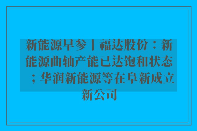 新能源早参丨福达股份：新能源曲轴产能已达饱和状态；华润新能源等在阜新成立新公司