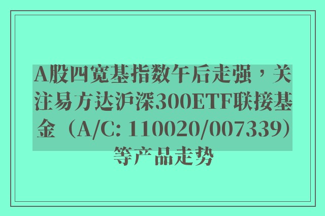 A股四宽基指数午后走强，关注易方达沪深300ETF联接基金（A/C: 110020/007339）等产品走势