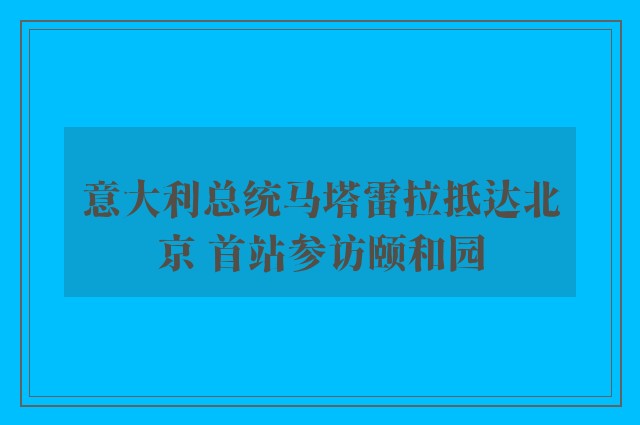 意大利总统马塔雷拉抵达北京 首站参访颐和园