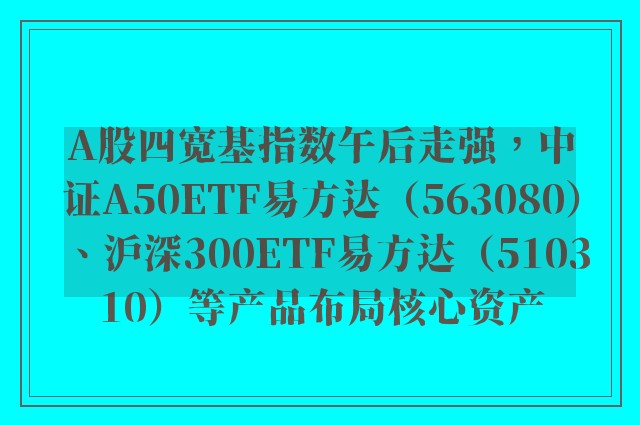 A股四宽基指数午后走强，中证A50ETF易方达（563080）、沪深300ETF易方达（510310）等产品布局核心资产