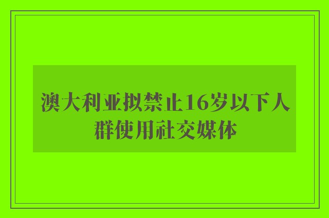 澳大利亚拟禁止16岁以下人群使用社交媒体