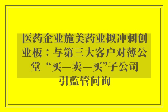 医药企业施美药业拟冲刺创业板：与第三大客户对薄公堂  “买—卖—买”子公司引监管问询