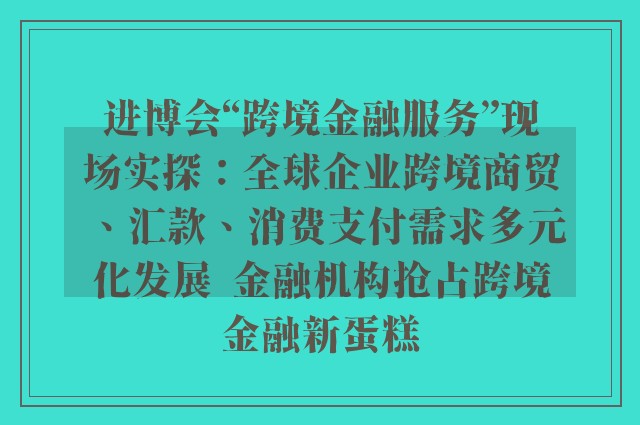 进博会“跨境金融服务”现场实探：全球企业跨境商贸、汇款、消费支付需求多元化发展  金融机构抢占跨境金融新蛋糕