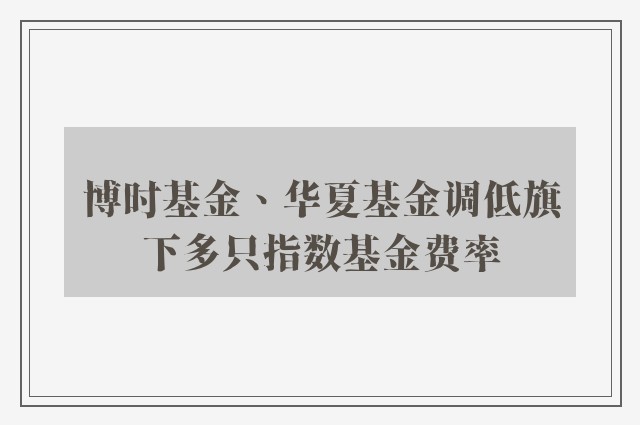 博时基金、华夏基金调低旗下多只指数基金费率