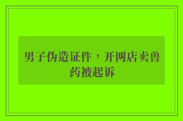 男子伪造证件，开网店卖兽药被起诉