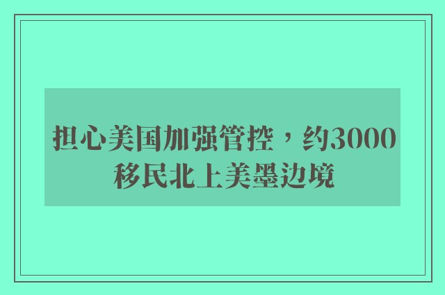 担心美国加强管控，约3000移民北上美墨边境