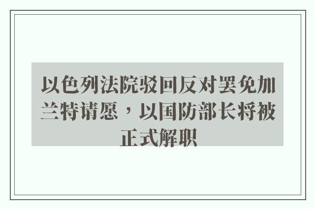 以色列法院驳回反对罢免加兰特请愿，以国防部长将被正式解职