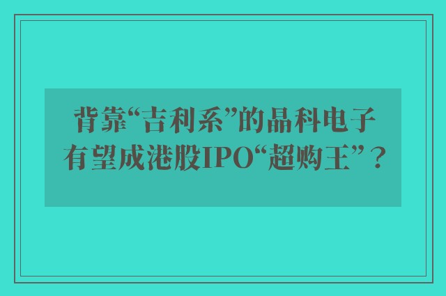 背靠“吉利系”的晶科电子有望成港股IPO“超购王”？