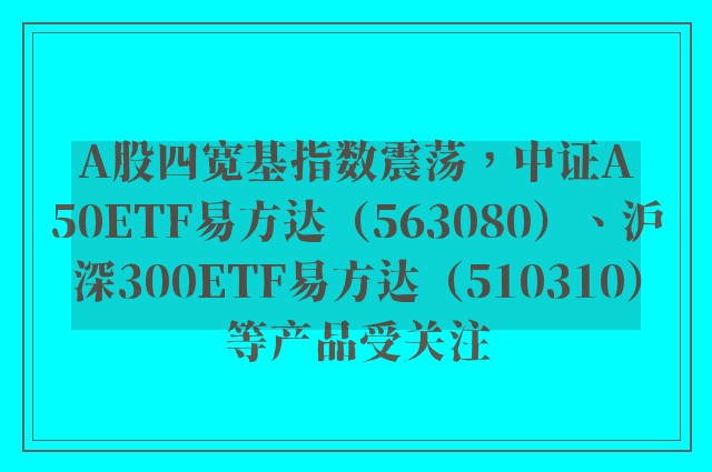 A股四宽基指数震荡，中证A50ETF易方达（563080）、沪深300ETF易方达（510310）等产品受关注