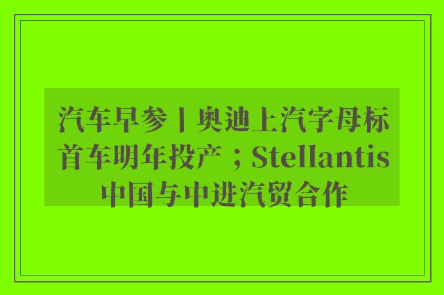 汽车早参丨奥迪上汽字母标首车明年投产；Stellantis中国与中进汽贸合作