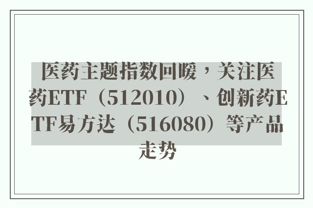 医药主题指数回暖，关注医药ETF（512010）、创新药ETF易方达（516080）等产品走势