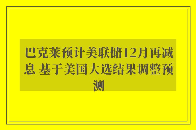 巴克莱预计美联储12月再减息 基于美国大选结果调整预测