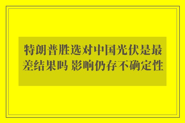 特朗普胜选对中国光伏是最差结果吗 影响仍存不确定性