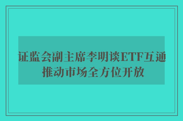 证监会副主席李明谈ETF互通 推动市场全方位开放