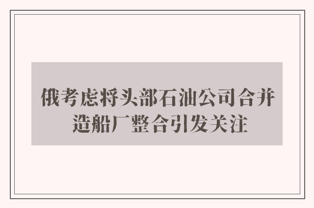 俄考虑将头部石油公司合并 造船厂整合引发关注