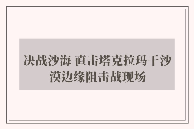 决战沙海 直击塔克拉玛干沙漠边缘阻击战现场