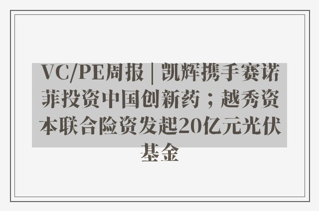 VC/PE周报 | 凯辉携手赛诺菲投资中国创新药；越秀资本联合险资发起20亿元光伏基金