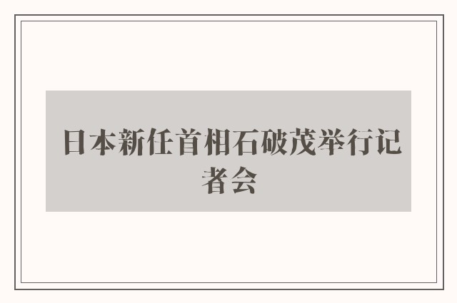 日本新任首相石破茂举行记者会