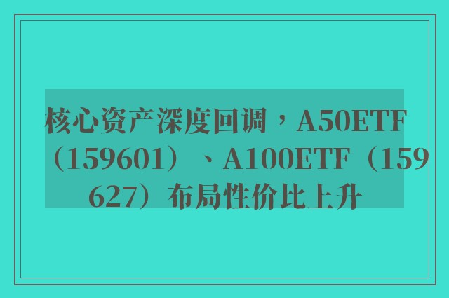 核心资产深度回调，A50ETF（159601）、A100ETF（159627）布局性价比上升