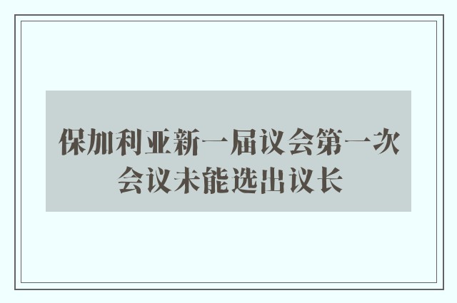 保加利亚新一届议会第一次会议未能选出议长