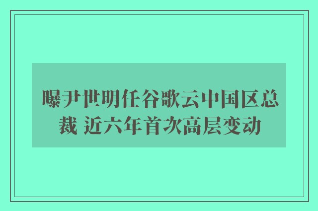 曝尹世明任谷歌云中国区总裁 近六年首次高层变动