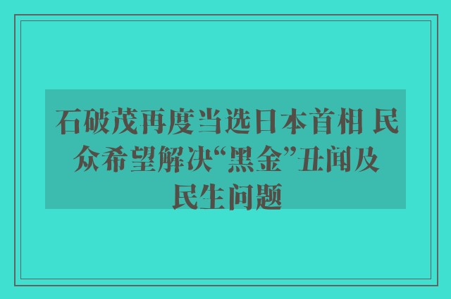 石破茂再度当选日本首相 民众希望解决“黑金”丑闻及民生问题