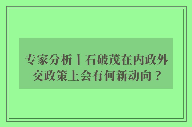 专家分析丨石破茂在内政外交政策上会有何新动向？