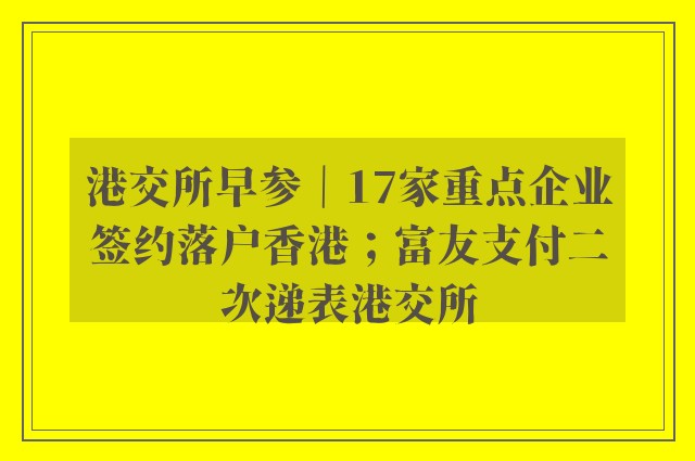 港交所早参｜17家重点企业签约落户香港；富友支付二次递表港交所