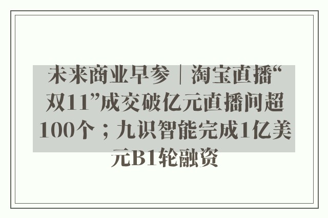 未来商业早参｜淘宝直播“双11”成交破亿元直播间超100个；九识智能完成1亿美元B1轮融资