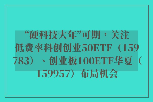 “硬科技大年”可期，关注低费率科创创业50ETF（159783）、创业板100ETF华夏（159957）布局机会