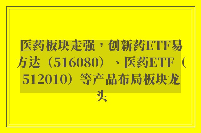 医药板块走强，创新药ETF易方达（516080）、医药ETF（512010）等产品布局板块龙头