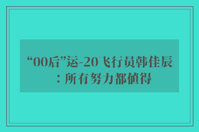 “00后”运-20飞行员韩佳辰：所有努力都值得