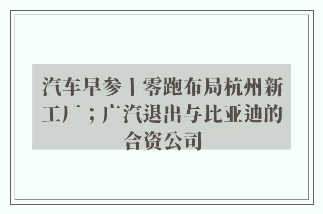 汽车早参丨零跑布局杭州新工厂；广汽退出与比亚迪的合资公司