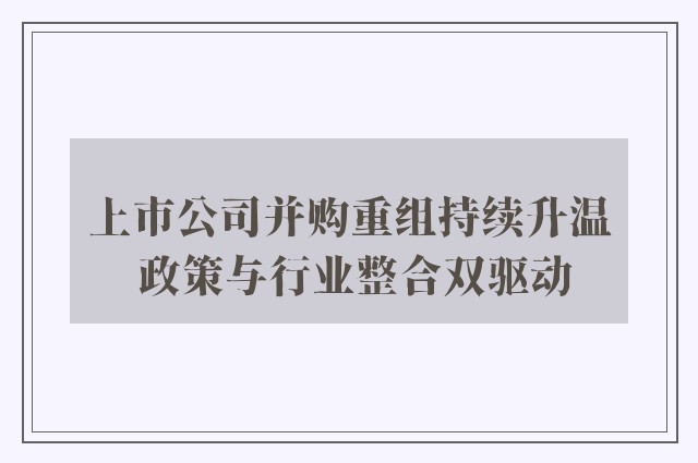 上市公司并购重组持续升温 政策与行业整合双驱动