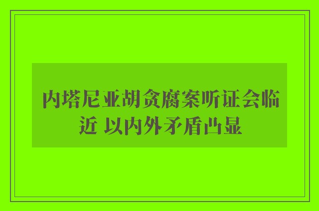 内塔尼亚胡贪腐案听证会临近 以内外矛盾凸显