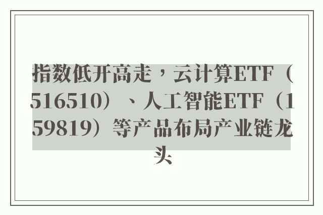 指数低开高走，云计算ETF（516510）、人工智能ETF（159819）等产品布局产业链龙头