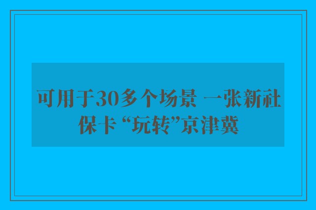 可用于30多个场景 一张新社保卡 “玩转”京津冀