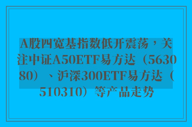 A股四宽基指数低开震荡，关注中证A50ETF易方达（563080）、沪深300ETF易方达（510310）等产品走势