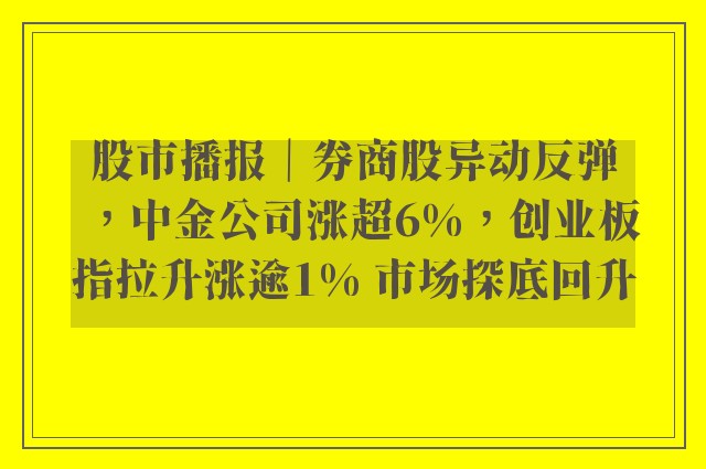 股市播报｜券商股异动反弹，中金公司涨超6%，创业板指拉升涨逾1% 市场探底回升