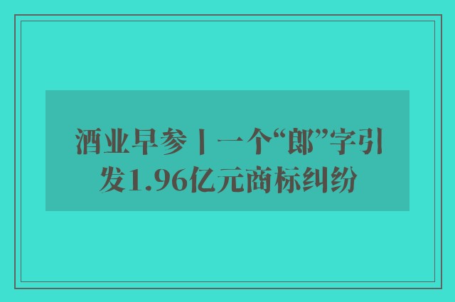 酒业早参丨一个“郎”字引发1.96亿元商标纠纷