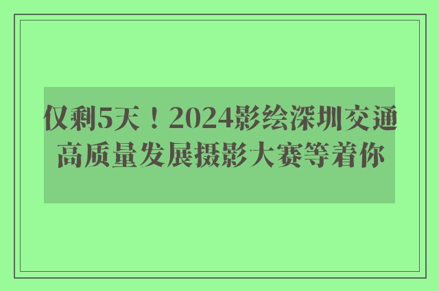 仅剩5天！2024影绘深圳交通高质量发展摄影大赛等着你