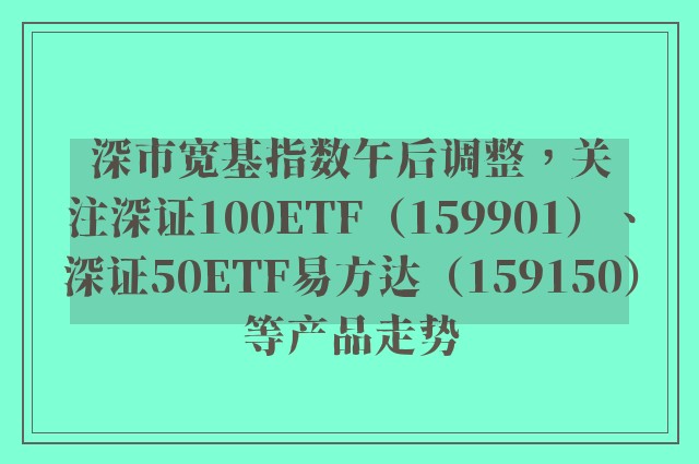 深市宽基指数午后调整，关注深证100ETF（159901）、深证50ETF易方达（159150）等产品走势